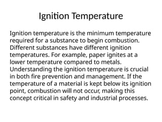 Ignition Temperature
Ignition temperature is the minimum temperature
required for a substance to begin combustion.
Different substances have different ignition
temperatures. For example, paper ignites at a
lower temperature compared to metals.
Understanding the ignition temperature is crucial
in both fire prevention and management. If the
temperature of a material is kept below its ignition
point, combustion will not occur, making this
concept critical in safety and industrial processes.
 