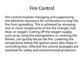 Fire Control
Fire control involves managing and suppressing
the elements necessary for combustion to stop the
fire from spreading. This is achieved by removing
one or more components of the fire triangle: fuel,
heat, or oxygen. Cutting off the oxygen supply,
such as by using fire extinguishers or covering the
flames, can quickly douse the fire. Lowering the
temperature below the ignition point also helps in
controlling fires. Effective fire control strategies are
essential for safety and environmental protection.
 