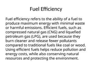 Fuel Efficiency
Fuel efficiency refers to the ability of a fuel to
produce maximum energy with minimal waste
or harmful emissions. Efficient fuels, such as
compressed natural gas (CNG) and liquefied
petroleum gas (LPG), are used because they
burn cleaner and release fewer pollutants
compared to traditional fuels like coal or wood.
Using efficient fuels helps reduce pollution and
energy costs, while also conserving natural
resources and protecting the environment.
 