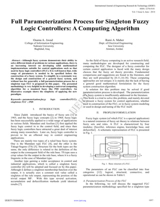 Full Parameterization Process for Singleton Fuzzy
Logic Controllers: A Computing Algorithm
Osama A. Awad Rami A. Maher
College of Information Engineering. Dept. of Electrical Engineering
Nahrain University Isra University
Baghdad, Iraq Amman, Jordan
Abstract—Although fuzzy systems demonstrate their ability to
solve different kinds of problems in various applications, there is
an increasing interest on developing solid mathematical
implementations suitable for control applications such as that
used in fuzzy logic controllers (FLC). It is well known that, wide
range of parameters is needed to be specified before the
construction of a fuzzy system. To simplify in a systematic way
the design and construction of a general fuzzy system, and
without loss for generality a full parameterization process for a
singleton type FLC is proposed in this paper. The presented
methodology is very helpful in developing a universal computing
algorithm for a standard fuzzy like PID controllers. An
illustrative example shows the simplicity of applying the new
paradigm.
Keywords—parameterization;fuzzy logic controller(FLC);
singletone FLC ; PID
I. INTRODUCTION
Since Zadeh introduced the basics of fuzzy sets [1] in
1965, and the fuzzy logic concepts [2] in 1968; fuzzy logic
has been successfully applied to a wide range of applications
in various fields. Mamdani and Assilian [3] first applied the
fuzzy logic control in to the control field, and since then
fuzzy logic controllers have attracted a great deal of interest
among many researchers. Later on, fuzzy logic controller is
proven to be an effected way in control engineering
applications.
There are mainly two types of a ruled base fuzzy system.
One is the Mamdani type FLC [4], and the other is the
Takagi-Sugeno (TS) [5]. Structure for the both types are the
same, the only difference is related to the definition of the
output in the consequent field of the rule base. TS type uses a
crisp values for the output in the rule base, where it is a fuzzy
linguistic in the case of Mamdani type.
Another type gaining a wider acceptance in control and
industrial applications, which is called a singleton fuzzy
controller [6] will be adopted and focused on by this paper.
Although it defines a singleton membership function over the
output, it is actually uses a constant real value called a
singleton of the rule output, representing the position of the
trivial output MF. With this type several activation,
accumulation and defuzzification methods yield identical
results [7].
As the field of fuzzy computing is an active research field,
many methodologies are developed for constructing and
computing the FLC. The designer of a fuzzy controller for
certain control application is faced with the many design
choices that the fuzzy set theory provides. Fundamental
comparisons and suggestions are found in the literature, and
they are well presented by [8-11,16-18]. These computing
approaches are not unique; it is mainly due the lack of having
a general good mathematical formulation for the fuzzy
system construction algorithm.
A solution for this problem may be solved if good
parameterization process is developed. The parameterization
of a fuzzy system is insufficiently addressed in the literature.
This work is a trial to solve this problem, and mainly devoted
to present a fuzzy system for control applications, whether
used in construction of the FLC, or in fuzzy system modeling
or used in design and tuning of the FLC itself.
II. PROPLEM FORMULATION
Fuzzy logic system (of which FLC is a special application)
is a natural extension of fuzzy set theory to relations between
fuzzy sets and rules. A FLC is characterized by four
modules: [fuzzifier, inference engine, knowledge base, and
defuzzifier]. A schematic representation of FLC is presented
in Fig. 1.
Fig. 1. Basic structure of a FLC.
The parameters of an FLC can be classified into four
categories [12]: logical, structural, connective, and
operational as can be shown in Table I.
A. Parameterization Process of the FLC
In the following, we will discuss the suggested FLC
parameterization methodology specified for a singleton type
Vol. 3 Issue 6, June - 2014
International Journal of Engineering Research & Technology (IJERT)
IJERT
IJERT
ISSN: 2278-0181
www.ijert.orgIJERTV3IS060826
International Journal of Engineering Research & Technology (IJERT)
1057
 