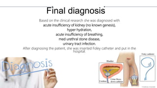 Final diagnosis
Based on the clinical research she was diagnosed with
acute insufficiency of kidney (no known genesis),
hyper hydration,
acute insufficiency of breathing,
med urethral stone disease,
urinary tract infection.
After diagnosing the patient, she was inserted Foley catheter and put in the
hospital.
 