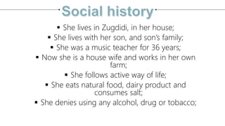  She lives in Zugdidi, in her house;
 She lives with her son, and son’s family;
 She was a music teacher for 36 years;
 Now she is a house wife and works in her own
farm;
 She follows active way of life;
 She eats natural food, dairy product and
consumes salt;
 She denies using any alcohol, drug or tobacco;
 