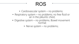 ROS
• Cardiovascular system – no problems;
• Respiratory system – no problems; no free fluid or
air in the pleuritic chest;
• Digestive system – no problems. Bowel movement
normal;
• Nerve system – no problems;
 