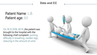 Data and CC
MARKET
ANALYSIS
TECHNICAL
ANALYSIS
FINANCIAL
ANALYSIS
ECONOMIC
ANALYSIS
ECOLOGICAL
ANALYSIS
Lorem ipsum dolor sit
amet, consectetur
adipiscing elit, sed do
eiusmod tempor
incididunt ut labore et
dolore magna aliqua.
Lorem ipsum dolor sit
amet, consectetur
adipiscing elit, sed do
eiusmod tempor
incididunt ut labore et
dolore magna aliqua.
Lorem ipsum dolor sit
amet, consectetur
adipiscing elit, sed do
eiusmod tempor
incididunt ut labore et
dolore magna aliqua.
Patient Name: L.B.
Patient age: 63
On 19.12.2018, 00:10 ,the patient was
brought to the hospital with the
following chief complaint: panting,
difficulty in breathing, swollen legs,
reducing in the amount of urine.
 