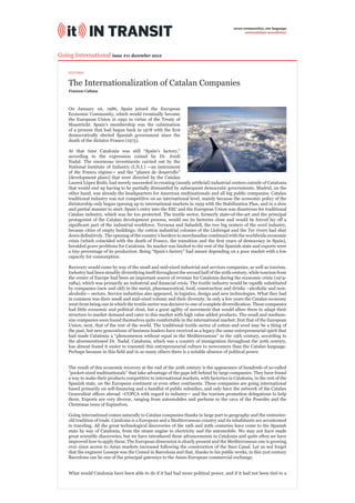 seven communities, one language
                                                                                                 eurocatalan newsletter




Going International issue #11 december 2012

    EDITORIAL


    The Internationalization of Catalan Companies
    Francesc Cabana



    On January 1st, 1986, Spain joined the European
    Economic Community, which would eventually become
    the European Union in 1992 in virtue of the Treaty of
    Maastricht. Spain’s membership was the culmination
    of a process that had begun back in 1978 with the ﬁrst
    democratically elected Spanish government since the
    death of the dictator Franco (1975).

    At that time Catalonia was still “Spain’s factory,”
    according to the expression coined by Dr. Jordi
    Nadal. The enormous investments carried out by the
    National Institute of Industry (I.N.I.) —an instrument
    of the Franco régime— and the “planes de desarrollo”
    [development plans] that were directed by the Catalan
    Laureà López Rodó, had merely succeeded in creating (mostly artiﬁcial) industrial centers outside of Catalonia
    that would end up having to be partially dismantled by subsequent democratic governments. Madrid, on the
    other hand, was already the headquarters for American multinationals and all big public companies. Catalan
    traditional industry was not competitive on an international level, mainly because the economic policy of the
    dictatorship only began opening up to international markets in 1959 with the Stabilization Plan, and in a slow
    and partial manner to start. Spain’s entry into the EEC and the European Union was disastrous for traditional
    Catalan industry, which was far too protected. The textile sector, formerly state-of-the-art and the principal
    protagonist of the Catalan development process, would see its factories close and would be forced lay off a
    signiﬁcant part of the industrial workforce. Terrassa and Sabadell, the two big centers of the wool industry,
    became cities of empty buildings; the cotton industrial colonies of the Llobregat and the Ter rivers had shut
    down deﬁnitively. The opening of the country’s borders to merchandise combined with the worldwide economic
    crisis (which coincided with the death of Franco, the transition and the ﬁrst years of democracy in Spain),
    heralded grave problems for Catalonia. Its market was limited to the rest of the Spanish state and exports were
    a tiny percentage of its production. Being “Spain’s factory” had meant depending on a poor market with a low
    capacity for consumption.

    Recovery would come by way of the small and mid-sized industrial and services companies, as well as tourism.
    Industry had been steadily diversifying itself throughout the second half of the 20th century, while tourism from
    the center of Europe had been an important source of revenue for Catalonia during the economic crisis (1974-
    1984), which was primarily an industrial and ﬁnancial crisis. The textile industry would be rapidly substituted
    by companies (new and old) in the metal, pharmaceutical, food, construction and drinks –alcoholic and non-
    alcoholic— sectors. Service industries also appeared, in logistics, design and new technologies. What they had
    in common was their small and mid-sized volume and their diversity. In only a few years the Catalan economy
    went from being one in which the textile sector was decisive to one of complete diversiﬁcation. These companies
    had little economic and political clout, but a great agility of movement that would allow them to adapt their
    structure to market demand and cater to this market with high value added products. The small and medium-
    size companies soon found themselves quite comfortable in the international market: ﬁrst that of the European
    Union; next, that of the rest of the world. The traditional textile sector of cotton and wool may be a thing of
    the past, but new generations of business leaders have received as a legacy the same entrepreneurial spirit that
    had made Catalonia a “phenomenon without equal in the Mediterranean” in the 19th century, according to
    the aforementioned Dr. Nadal. Catalonia, which was a country of immigration throughout the 20th century,
    has almost found it easier to transmit this entrepreneurial culture to newcomers than the Catalan language.
    Perhaps because in this ﬁeld and in so many others there is a notable absence of political power.


    The result of this economic recovery at the end of the 20th century is the appearance of hundreds of so-called
    “pocket-sized multinationals” that take advantage of the gaps left behind by large companies. They have found
    a way to make their products competitive in international markets, with factories in Catalonia, in the rest of the
    Spanish state, on the European continent or even other continents. These companies are going international
    based primarily on self-ﬁnancing and a handful of public subsidies, and only have the network of the Catalan
    Generalitat ofﬁces abroad –COPCA with regard to industry— and the tourism promotion delegations to help
    them. Exports are very diverse, ranging from automobiles and perfume to the cava of the Penedès and the
    Christmas trees of Espinelves.

    Going international comes naturally to Catalan companies thanks in large part to geography and the centuries-
    old tradition of trade. Catalonia is a European and a Mediterranean country and its inhabitants are accustomed
    to traveling. All the great technological discoveries of the 19th and 20th centuries have come to the Spanish
    state by way of Catalonia, from the steam engine to electricity and the automobile. We may not have made
    great scientiﬁc discoveries, but we have introduced these advancements in Catalonia and quite often we have
    improved how to apply them. The European dimension is clearly present and the Mediterranean one is growing
    ever since access to Asian markets increased following the construction of the Suez Canal. Let us not forget
    that the engineer Lesseps was the Consul in Barcelona and that, thanks to his public works, in this 21st century
    Barcelona can be one of the principal gateways to the Asian-European commercial exchange.


    What would Catalonia have been able to do if it had had more political power, and if it had not been tied to a
 