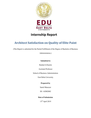 Internship Report
Architect Satisfaction on Quality of Elite Paint
(This Report is submitted for the Partial Fulfillment of the Degree of Bachelor of Business
Administration.)
Submitted to
Rashed Al Karim
Assistant Professor
School of Business Administration
East Delta University
Prepared by
Samit Manzoor
ID: 142002002
Date of Submission
13th
April 2019
 