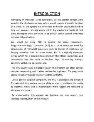 INTRODUCTION
Previously in industrial crane operations, all the control devices were
wired in the old-fashioned way which would operate a specific function
of a crane. All the system was controlled by human previously that had
long and complex wirings which led to big mechanical faults at that
time. The repair work also used to be difficult which caused a decrease
in industrial production.
We would be using PLC to control the crane movements.
Programmable Logic Controller (PLC) is a small computer used for
automation of real-world processes, such as control of machinery on
factory assembly lines. In other words, PLC is a digitally electronic
device which has a programmable memory that stores instructions and
implements functions such as Boolean logic, sequencing, timings,
counters, arithmetic operations etc.
The PLC usually uses a microprocessor. The program can often control
complex sequencing and is often written by engineers. The program is
stored in battery-backed memory and/or EEPROMs.
Unlike general-purpose computers, the PLC is packaged and designed
for extended temperature ranges, dirty or dusty conditions, immunity
to electrical noise, and is mechanically more rugged and resistant to
vibration and impact.
By implementing this project, we decrease the man power, thus
increase in production of the industry.
 