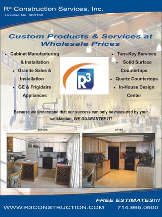 R³ Construction Services, Inc.
License No. 908168




 Custom Products & Services at
       Wholesale Prices
  Cabinet Manufacturing                                   Turn-Key Services
       & Installation                                        Solid Surface
      Granite Sales &                                       Countertops
       Installation                                      Quartz Countertops
      GE & Frigidaire                                      In-House Design
        Appliances                                               Center


    Because we understand that our success can only be measured by your
                        satisfaction, WE GUARANTEE IT!

               BEFORE                                    AFTER




                                              FREE ESTIMATES!!!
WWW.R3CONSTRUCTION.COM                                    714.995.0900
 