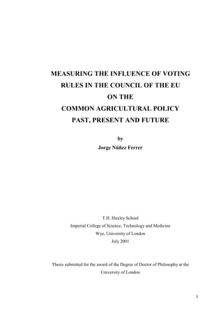 MEASURING THE INFLUENCE OF VOTING
    RULES IN THE COUNCIL OF THE EU
                              ON THE
     COMMON AGRICULTURAL POLICY
          PAST, PRESENT AND FUTURE

                                   by
                         Jorge Núñez Ferrer




                           T.H. Huxley School
          Imperial College of Science, Technology and Medicine
                       Wye, University of London
                                July 2001




Thesis submitted for the award of the Degree of Doctor of Philosophy at the
                          University of London




                                                                              1
 