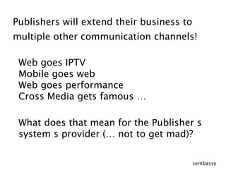 Publishers will extend their business tomultiple other communication channels! Web goes IPTVMobile goes webWeb goes performance  Cross Media gets famous …What does that mean for the Publisher´s  system´s provider (… not to get mad)?