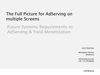 Axel Hoehnke  Managing Partner  sembassy  a@sembassy.com +49 173 9528000 The Full Picture for AdServing on multiple Screens Future Systems Requirements to  AdServing & Yield Monetization  