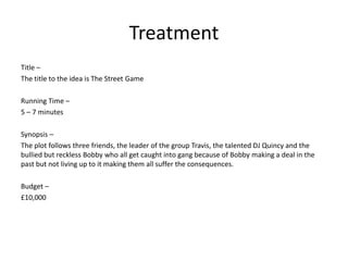 Treatment
Title –
The title to the idea is The Street Game
Running Time –
5 – 7 minutes
Synopsis –
The plot follows three friends, the leader of the group Travis, the talented DJ Quincy and the
bullied but reckless Bobby who all get caught into gang because of Bobby making a deal in the
past but not living up to it making them all suffer the consequences.
Budget –
£10,000
 