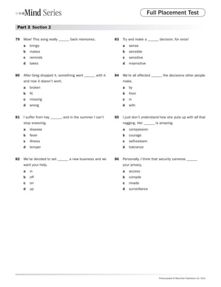Full Placement Test

 Part 3  Section 2

79	 Wow! This song really ______ back memories.            83	 Try and make a ______ decision, for once!
     a	 brings                                                  a	 sense
     b	 makes                                                   b	 sensible
     c	 reminds                                                 c	 sensitive
     d	 takes                                                   d	 insensitive


80	 After Greg dropped it, something went ______ with it   84	 We’re all affected ______ the decisions other people
     and now it doesn’t work.                                   make.
     a	 broken                                                  a	 by
     b	 fit                                                     b	 from
     c	 missing                                                 c	 in
     d	 wrong                                                   d	 with


81	 I suffer from hay ______, and in the summer I can’t    85	 I just don’t understand how she puts up with all that
     stop sneezing.                                             nagging. Her ______ is amazing.
     a	 disease                                                 a	 compassion
     b	 fever                                                   b	 courage
     c	 illness                                                 c	 self-esteem
     d	 temper                                                  d	 tolerance


82	 We’ve decided to set ______ a new business and we      86	 Personally, I think that security cameras ______
     want your help.                                            your privacy.
     a	 in                                                      a	 access
     b	 off                                                     b	 compile
     c	 on                                                      c	 invade
     d	 up                                                      d	 surveillance




                                                                                      Photocopiable © Macmillan Publishers Ltd. 2011
 