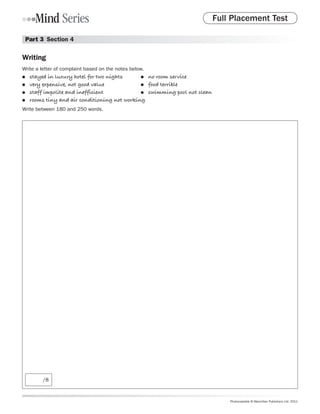 Full Placement Test

 Part 3  Section 4

Writing
Write a letter of complaint based on the notes below.
●●   stayed in luxury hotel for two nights	    ●	 no room service

●●   very expensive, not good value	           ●	 food terrible

●●   staff impolite and inefficient	           ●	 swimming pool not clean

●●   rooms tiny and air conditioning not working
Write between 180 and 250 words.




         /8



                                                                                Photocopiable © Macmillan Publishers Ltd. 2011
 
