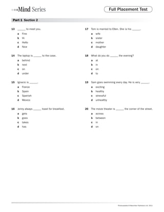 Full Placement Test

 Part 1  Section 2

13	 ______ to meet you.                        17	 Tom is married to Ellen. She is his ______.
     a	 Fine                                        a	 wife
     b	 Hi                                          b	 sister
     c	 Hello                                       c	 mother
     d	 Nice                                        d	 daughter


14	 The laptop is ______ to the case.          18	 What do you do ______ the evening?
     a	 behind                                      a	 at
     b	 next                                        b	 in
     c	 on                                          c	 on
     d	 under                                       d	 to


15	 Ignacio is ______.                         19	 Sam goes swimming every day. He is very ______.
     a	 France                                      a	 exciting
     b	 Spain                                       b	 healthy
     c	 Spanish                                     c	 stressful
     d	 Mexico                                      d	 unhealthy


16	 Jenny always ______ toast for breakfast.   20	 The movie theater is ______ the corner of the street.
     a	 gets                                        a	 across
     b	 goes                                        b	 between
     c	 takes                                       c	 in
     d	 has                                         d	 on




                                                                          Photocopiable © Macmillan Publishers Ltd. 2011
 