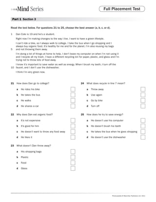 Full Placement Test

 Part 1  Section 3

Read the text below. For questions 21 to 25, choose the best answer (a, b, c, or d).

1	   Dan Cole is 19 and he’s a student.
     Right now I’m making changes to the way I live. I want to have a green lifestyle.
     I can’t ride a bike, so I always walk to college. I take the bus when I go shopping and I
     always buy organic food. It’s healthy for me and for the planet. I’m also reusing my bags
5	   and not throwing them away.
     I’m doing a lot of things at home to help. I don’t leave my computer on when I’m not using it
     and I recycle all my trash. I have a different recycling bin for paper, plastic, and glass and I’m
     trying not to throw lots of food away.
    I know it’s important to save water as well as energy. When I brush my teeth, I turn off the
10	 faucet, and I don’t use the dishwasher.
     I think I’m very green now.



21	 How does Dan go to college?                                   24	 What does recycle in line 7 mean?

     a	 He rides his bike                                              a	 Throw away

     b	 He takes the bus                                               b	 Use again

     c	 He walks                                                       c	 Go by bike

     d	 He shares a car                                                d	 Turn off


22	 Why does Dan eat organic food?                                25	 How does he try to save energy?

     a	 It’s not expensive                                             a	 He doesn’t use his computer

     b	 It’s good for him                                              b	 He doesn’t brush his teeth

     c	 He doesn’t want to throw any food away                         c	 He takes the bus when he goes shopping

     d	 He likes it                                                    d	 He doesn’t use the dishwasher


23	 What doesn’t Dan throw away?

     a	 His shopping bags

     b	 Plastic

     c	 Food

     d	 Glass




                                                                                                Photocopiable © Macmillan Publishers Ltd. 2011
 