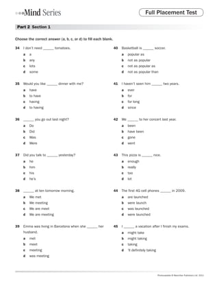 Full Placement Test

 Part 2  Section 1

Choose the correct answer (a, b, c, or d) to fill each blank.

34	 I don’t need ______ tomatoes.                               40	 Basketball is ______ soccer.
     a	 a                                                            a	 popular as
     b	 any                                                          b	 not as popular
     c	 lots                                                         c	 not as popular as
     d	 some                                                         d	 not as popular than


35	 Would you like ______ dinner with me?                       41	 I haven’t seen him ______ two years.
     a	 have                                                         a	 ever
     b	 to have                                                      b	 for
     c	 having                                                       c	 for long
     d	 to having                                                    d	 since


36	 ______ you go out last night?                               42	 We ______ to her concert last year.
     a	 Do                                                           a	 been
     b	 Did                                                          b	 have been
     c	 Was                                                          c	 gone
     d	 Were                                                         d	 went


37	 Did you talk to ______ yesterday?                           43	 This pizza is ______ nice.
     a	 he                                                           a	 enough
     b	 him                                                          b	 really
     c	 his                                                          c	 too
     d	 he’s                                                         d	 lot


38	 ______ at ten tomorrow morning.                             44	 The first 4G cell phones ______ in 2009.
     a	 We met                                                       a	 are launched
     b	 We meeting                                                   b	 were launch
     c	 We are meet                                                  c	 was launched
     d	 We are meeting                                               d	 were launched


39	 Emma was living in Barcelona when she ______ her            45	 I ______ a vacation after I finish my exams.
     husband.                                                        a	 might take
     a	 met                                                          b	 might taking
     b	 meet                                                         c	 taking
     c	 meeting                                                      d	 ’ll definitely taking
     d	 was meeting




                                                                                                Photocopiable © Macmillan Publishers Ltd. 2011
 