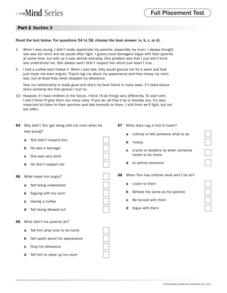 Full Placement Test

 Part 2  Section 3

Read the text below. For questions 54 to 58, choose the best answer (a, b, c, or d).

1	   When I was young, I didn’t really appreciate my parents, especially my mom. I always thought
     she was too strict and we would often fight. I guess most teenagers argue with their parents
     at some time, but with us it was almost everyday. One problem was that I just don’t think
     she understood me. She always said I didn’t respect her, which just wasn’t true.
5	   I had a curfew and I hated it. When I was late, they would ground me for a week and that
     just made me even angrier. They’d nag me about my appearance and how messy my room
     was, but at least they never stopped my allowance.
     Now our relationship is really good and she’s my best friend in many ways. If I need advice
     she’s certainly the first person I turn to.
10	 However, if I have children in the future, I think I’ll do things very differently. To start with,
    I don’t think I’ll give them too many rules. If you do, all they’ll do is disobey you. It’s also
    important to listen to their opinions and talk honestly to them. I still think we’ll fight, but not
    too often.



54	 Why didn’t Tom get along with his mom when he                  57	 What does nag in line 6 mean?
     was young?
                                                                        a	 criticize or tell someone what to do
     a	 She didn’t respect him.
                                                                        b	 messy
     b	 He was a teenager
                                                                        c	 a time or deadline by when someone
     c	 She was very strict                                               needs to be home

     d	 He didn’t respect her                                          d	 to admire someone


55	 What made him angry?                                          58	 When Tom has children what won’t he do?

     a	 Not being understood                                           a	 Listen to them

     b	 Arguing with his mom                                           b	 Behave the same as his parents

     c	 Having a curfew                                                c	 Be honest with them

     d	 Not being allowed out                                          d	 Argue with them


56	 What didn’t his parents do?

     a	 Tell him what time to be home

     b	 Get upset about his appearance

     c	 Stop his allowance

     d	 Tell him to clean up his room




                                                                                                 Photocopiable © Macmillan Publishers Ltd. 2011
 
