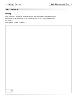Full Placement Test

 Part 2  Section 4

Writing
Enter this month’s competition and win an amazing prize! Tell us about your dream vacation.
Where would you go? Who would you go with? What would you take with you? What would
you do there?
Write between 120 and 150 words.




        /8



                                                                                         Photocopiable © Macmillan Publishers Ltd. 2011
 