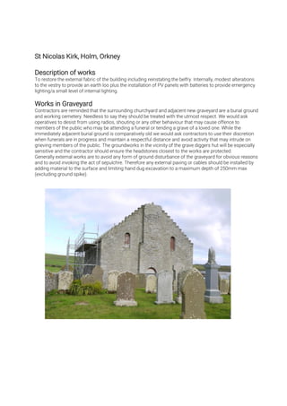 To restore the external fabric of the building including reinstating the belfry. Internally, modest alterations
to the vestry to provide an earth loo plus the installation of PV panels with batteries to provide emergency
lighting/a small level of internal lighting.
Contractors are reminded that the surrounding churchyard and adjacent new graveyard are a burial ground
and working cemetery. Needless to say they should be treated with the utmost respect. We would ask
operatives to desist from using radios, shouting or any other behaviour that may cause offence to
members of the public who may be attending a funeral or tending a grave of a loved one. While the
immediately adjacent burial ground is comparatively old we would ask contractors to use their discretion
when funerals are in progress and maintain a respectful distance and avoid activity that may intrude on
grieving members of the public. The groundworks in the vicinity of the grave diggers hut will be especially
sensitive and the contractor should ensure the headstones closest to the works are protected.
Generally external works are to avoid any form of ground disturbance of the graveyard for obvious reasons
and to avoid invoking the act of sepulchre. Therefore any external paving or cables should be installed by
adding material to the surface and limiting hand dug excavation to a maximum depth of 250mm max
(excluding ground spike).
 