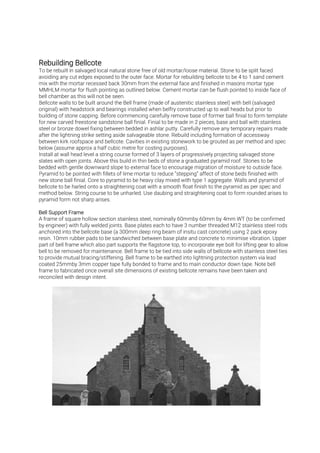To be rebuilt in salvaged local natural stone free of old mortar/loose material. Stone to be split faced
avoiding any cut edges exposed to the outer face. Mortar for rebuilding bellcote to be 4 to 1 sand cement
mix with the mortar recessed back 30mm from the external face and finished in masons mortar type
MMHLM mortar for flush pointing as outlined below. Cement mortar can be flush pointed to inside face of
bell chamber as this will not be seen.
Bellcote walls to be built around the Bell frame (made of austenitic stainless steel) with bell (salvaged
original) with headstock and bearings installed when belfry constructed up to wall heads but prior to
building of stone capping. Before commencing carefully remove base of former ball finial to form template
for new carved freestone sandstone ball finial. Finial to be made in 2 pieces, base and ball with stainless
steel or bronze dowel fixing between bedded in ashlar putty. Carefully remove any temporary repairs made
after the lightning strike setting aside salvageable stone. Rebuild including formation of accessway
between kirk roofspace and bellcote. Cavities in existing stonework to be grouted as per method and spec
below (assume approx a half cubic metre for costing purposes).
Install at wall head level a string course formed of 3 layers of progressively projecting salvaged stone
slates with open joints. Above this build in thin beds of stone a graduated pyramid roof. Stones to be
bedded with gentle downward slope to external face to encourage migration of moisture to outside face.
Pyramid to be pointed with fillets of lime mortar to reduce “stepping” affect of stone beds finished with
new stone ball finial. Core to pyramid to be heavy clay mixed with type 1 aggregate. Walls and pyramid of
bellcote to be harled onto a straightening coat with a smooth float finish to the pyramid as per spec and
method below. String course to be unharled. Use daubing and straightening coat to form rounded arises to
pyramid form not sharp arises.
A frame of square hollow section stainless steel, nominally 60mmby 60mm by 4mm WT (to be confirmed
by engineer) with fully welded joints. Base plates each to have 3 number threaded M12 stainless steel rods
anchored into the bellcote base (a 300mm deep ring beam of insitu cast concrete) using 2 pack epoxy
resin. 10mm rubber pads to be sandwiched between base plate and concrete to minimise vibration. Upper
part of bell frame which also part supports the flagstone top, to incorporate eye bolt for lifting gear to allow
bell to be removed for maintenance. Bell frame to be tied into side walls of bellcote with stainless steel ties
to provide mutual bracing/stiffening. Bell frame to be earthed into lightning protection system via lead
coated 25mmby 3mm copper tape fully bonded to frame and to main conductor down tape. Note bell
frame to fabricated once overall site dimensions of existing bellcote remains have been taken and
reconciled with design intent.
 