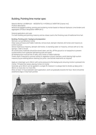Masons Mortar Ltd MMHLM – MODERATELY HYDRAULIC MORTAR (coarse mix)
Product description
Mineral dry bagged building, pointing and rendering mortar based on Natural Hydraulic Lime binders and
aggregates (Product designation MMHLM C)
General application and uses
For both building and pointing masonry and as a base coat to the finishing coat of traditional lime harl.
Remove, cut out defective mortar.
Clean away all loose and friable materials, remove dust, dampen retained, old mortar and masonry to
control suction
Dense impervious masonry, dampen old mortar, no standing water on masonry, remove with air or dry
sponge / cloth or brush.
All construction materials should be stored clean, and dry, off the ground or on tarpaulins to prevent
contamination from potential salt bearing soils and water
All backgrounds must be free of salts, dust, loose or friable materials
Power wash if required to remove soiling or vegetation at joint interface, avoid staining high suction
masonry by pre-wetting before cleaning out joints. Use biocide treatments as required
Apply an initial layer up to 30mm with some pressure to the background, ensuring mortar is pressed into
mortar. Fill beds then perps, placing mortar on mortar.
Generally up to 30mm can be applied in a single lift, however it is always best to divide up deep joints –
40mm or more into 2 or more lifts
Allow at least 12 hours between each application, work out gradually towards the face. Stone should be
weathered edge or fully flush pointed.
 
