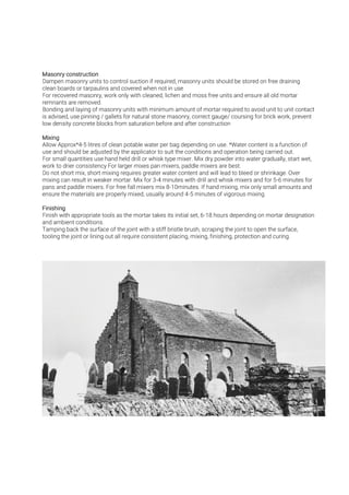 Dampen masonry units to control suction if required, masonry units should be stored on free draining
clean boards or tarpaulins and covered when not in use
For recovered masonry, work only with cleaned, lichen and moss free units and ensure all old mortar
remnants are removed.
Bonding and laying of masonry units with minimum amount of mortar required to avoid unit to unit contact
is advised, use pinning / gallets for natural stone masonry, correct gauge/ coursing for brick work, prevent
low density concrete blocks from saturation before and after construction
Allow Approx*4-5 litres of clean potable water per bag depending on use. *Water content is a function of
use and should be adjusted by the applicator to suit the conditions and operation being carried out.
For small quantities use hand held drill or whisk type mixer. Mix dry powder into water gradually, start wet,
work to drier consistency For larger mixes pan mixers, paddle mixers are best.
Do not short mix, short mixing requires greater water content and will lead to bleed or shrinkage. Over
mixing can result in weaker mortar. Mix for 3 4 minutes with drill and whisk mixers and for 5 6 minutes for
pans and paddle mixers. For free fall mixers mix 8-10minutes. If hand mixing, mix only small amounts and
ensure the materials are properly mixed, usually around 4 5 minutes of vigorous mixing.
Finish with appropriate tools as the mortar takes its initial set, 6-18 hours depending on mortar designation
and ambient conditions.
Tamping back the surface of the joint with a stiff bristle brush, scraping the joint to open the surface,
tooling the joint or lining out all require consistent placing, mixing, finishing, protection and curing.
 