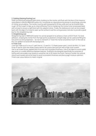 Dubb out previously prepared open joints, building out the mortar until flush with the face of the masonry
using Mason’s Mortar MMHLM coarse mix. Incorporate as required pinning stones to avoid large volumes
of mortar accumulating. The mortar must be well compacted to fill any voids and can be finished fairly
rough ‘off the trowel’ to take up its initial stiffening. Prior to hardening, the mortar to be compressed back
with a trowel to ensure a tight bond with the adjacent stone. Finally, the dubbing out coat can be scraped
back with the edge of a trowel to open up the surface to aid the curing process, and also to provide a good
key for the straightening coat.
Straightening coat in MMHLM Coarse mix can be sprayed on to achieve a more uniform finish. For best
adhesion, scraping the mortar from the high points (a plasterer’s straight edge can be used) and filling the
low points as work progresses – do not to overwork or ‘move’ the mortar around too much on the wall as
this can weaken its bond with the background.
Lime harl made up of a mix of 1 part lime to 1.5 sand to 1.5 shale/coarse sand. Lime to be NHL 3.5, Sand
to be 4th
th
barrier sand and shale/coarse sand to be coarse sand and grit with a high coral content.
Harl to be trowel thrown applied and of an even and consistent thickness. Care to be taken to avoid visible
day joints or a visible difference between batches. Scaffold to be designed specifically for purposes of
harling with removable inner boards to avoid the risk of lift linesin the finish. Fairing of render into vertical
returns and reveals and at the base to avoid inconsistent thickness and discourage moisture retention.
Finish coat colour/texture to match original.
 
