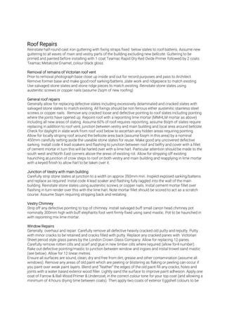Reinstate half round cast iron guttering with fixing straps fixed below slates to roof battens. Assume new
guttering to all eaves of main and vestry parts of the building excluding new bellcote. Guttering to be
primed and painted before installing with 1 coat Teamac Rapid Dry Red Oxide Primer followed by 2 coats
Teamac Metalcote Enamel, colour black gloss.
Prior to removal photograph base close up inside and out for record purposes and pass to Architect.
Remove former base and make good roof sarking/battens ,slate work and ridgepiece to match existing.
Use salvaged stone slates and stone ridge pieces to match existing. Reinstate stone slates using
austenitic screws or copper nails (assume 2sqm of new roofing)
Generally allow for replacing defective slates including excessively delaminated and cracked slates with
salvaged stone slates to match existing. All fixings should be non ferrous either austenitic stainless steel
screws or copper nails. Remove any cracked loose and defective pointing to roof slates including pointing
where the joints have opened up. Repoint roof with a repointing lime mortar (MMHLM mortar as above)
including all new areas of slating. Assume 60% of roof requires repointing, assume 8sqm of slates require
replacing in addition to roof vent, junction between vestry and main building and local area around bellcote.
Check for daylight in slate work from roof void below to ascertain any hidden areas requiring pointing.
Allow for locally striping roof around the bellcote area back (assume 6sqm in this area) by a nominal
450mm carefully setting aside the useable stone slates for reuse. Make good any uncovered defective
sarking. Install code 4 lead soakers and flashing to junction between roof and belfry and cover with a fillet
of cement mortar in turn this will be harled over with a lime harl. Particular attention should be made to the
south west and North East corners above the areas of existing rot. Allow for stripping off existing
haunching at junction of crow steps to roof on both vestry and main building and reapplying in lime mortar
with a keyed finish to allow harl to be taken over it.
Carefully strip stone slates at junction to a width on approx 350mm min. Inspect exposed sarking/battens
and replace as required. Instal code 4 lead soaker and flashing fully raggled into the wall of the main
building. Reinstate stone slates using austenitic screws or copper nails. Instal cement mortar fillet over
flashing in turn render over this with the lime harl. Note mortar fillet should be scored to act as a scratch
course. Assume 5sqm requiring stripping back and reslating.
Strip off any defective pointing to top of chimney. Install salvaged buff small canon head chimney pot
nominally 300mm high with buff elephants foot vent firmly fixed using sand mastic. Pot to be haunched in
with repointing mix lime mortar.
Generally overhaul and repair. Carefully remove all defective heavily cracked old putty and reputty. Putty
with minor cracks to be retained and cracks filled with putty. Replace any cracked panes with Victorian
Sheet period style glass panes by the London Crown Glass Company. Allow for replacing 12 panes.
Carefully remove rotten cills and scarf and glue in new timber cills where required (allow for4 number).
Rake out defective pointing/mastic to junction between window and ingoes and instal trowel sand mastic
(see below). Allow for 12 linear metres.
Ensure all surfaces are sound, clean, dry and free from dirt, grease and other contamination (assume all
windows). Remove any areas of old paint which are peeling or blistering as flaking or peeling can occur if
you paint over weak paint layers. Blend and “feather” the edges of the old paint fill any cracks, holes and
joints with a water based exterior wood filler. Lightly sand the surface to improve paint adhesion. Apply one
coat of Farrow & Ball Wood Primer & Undercoat, in the correct colour tone for your top coat (and allowing a
minimum of 4 hours drying time between coats). Then apply two coats of exterior Eggshell colours to be
 