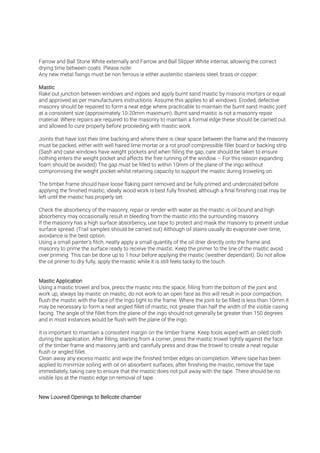 Farrow and Ball Stone White externally and Farrow and Ball Slipper White internal, allowing the correct
drying time between coats. Please note:
Any new metal fixings must be non ferrous ie either austenitic stainless steel, brass or copper.
Rake out junction between windows and ingoes and apply burnt sand mastic by masons mortars or equal
and approved as per manufacturers instructions. Assume this applies to all windows. Eroded, defective
masonry should be repaired to form a neat edge where practicable to maintain the burnt sand mastic joint
at a consistent size (approximately 10-20mm maximum). Burnt sand mastic is not a masonry repair
material: Where repairs are required to the masonry to maintain a formal edge these should be carried out
and allowed to cure properly before proceeding with mastic work.
Joints that have lost their lime backing and where there is clear space between the frame and the masonry
must be packed, either with well haired lime mortar or a rot proof compressible filler board or backing strip
(Sash and case windows have weight pockets and when filling the gap, care should be taken to ensure
nothing enters the weight pocket and affects the free running of the window – For this reason expanding
foam should be avoided) The gap must be filled to within 10mm of the plane of the ingo without
compromising the weight pocket whilst retaining capacity to support the mastic during troweling on.
The timber frame should have loose flaking paint removed and be fully primed and undercoated before
applying the finished mastic, ideally wood work is best fully finished, although a final finishing coat may be
left until the mastic has properly set.
Check the absorbency of the masonry, repair or render with water as the mastic is oil bound and high
absorbency may occasionally result in bleeding from the mastic into the surrounding masonry.
If the masonry has a high surface absorbency, use tape to protect and mask the masonry to prevent undue
surface spread. (Trail samples should be carried out) Although oil stains usually do evaporate over time,
avoidance is the best option.
Using a small painter’s fitch, neatly apply a small quantity of the oil drier directly onto the frame and
masonry to prime the surface ready to receive the mastic. Keep the primer to the line of the mastic avoid
over priming. This can be done up to 1 hour before applying the mastic (weather dependant). Do not allow
the oil primer to dry fully, apply the mastic while it is still feels tacky to the touch.
Using a mastic trowel and box, press the mastic into the space, filling from the bottom of the joint and
work up, always lay mastic on mastic, do not work to an open face as this will result in poor compaction,
flush the mastic with the face of the Ingo tight to the frame. Where the joint to be filled is less than 10mm it
may be necessary to form a neat angled fillet of mastic, not greater than half the width of the visible casing
facing. The angle of the fillet from the plane of the ingo should not generally be greater than 150 degrees
and in most instances would be flush with the plane of the ingo.
It is important to maintain a consistent margin on the timber frame. Keep tools wiped with an oiled cloth
during the application. After filling, starting from a corner, press the mastic trowel tightly against the face
of the timber frame and masonry jamb and carefully press and draw the trowel to create a neat regular
flush or angled fillet.
Clean away any excess mastic and wipe the finished timber edges on completion. Where tape has been
applied to minimize soiling with oil on absorbent surfaces, after finishing the mastic, remove the tape
immediately, taking care to ensure that the mastic does not pull away with the tape. There should be no
visible lips at the mastic edge on removal of tape.
 