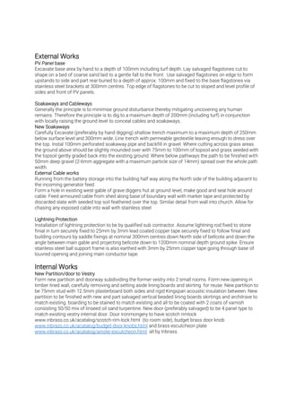 Excavate base area by hand to a depth of 100mm including turf depth. Lay salvaged flagstones cut to
shape on a bed of coarse sand laid to a gentle fall to the front. Use salvaged flagstones on edge to form
upstands to side and part rear buried to a depth of approx. 100mm and fixed to the base flagstones via
stainless steel brackets at 300mm centres. Top edge of flagstones to be cut to sloped and level profile of
sides and front of PV panels.
Generally the principle is to minimise ground disturbance thereby mitigating uncovering any human
remains. Therefore the principle is to dig to a maximum depth of 200mm (including turf) in conjunction
with locally raising the ground level to conceal cables and soakaways.
Carefully Excavate (preferably by hand digging) shallow trench maximum to a maximum depth of 250mm
below surface level and 300mm wide. Line trench with permeable geotextile leaving enough to dress over
the top. Instal 100mm perforated soakaway pipe and backfill in gravel. Where cutting across grass areas
the ground above should be slightly mounded over with 75mm to 100mm of topsoil and grass seeded with
the topsoil gently graded back into the existing ground. Where below pathways the path to be finished with
50mm deep gravel (2-6mm aggregate with a maximum particle size of 14mm) spread over the whole path
width.
Running from the battery storage into the building half way along the North side of the building adjacent to
the incoming generator feed.
Form a hole in existing west gable of grave diggers hut at ground level, make good and seal hole around
cable. Feed armoured cable from shed along base of boundary wall with marker tape and protected by
discarded slate with seeded top soil feathered over the top. Similar detail from wall into church. Allow for
chasing any exposed cable into wall with stainless steel
Installation of lightning protection to be by qualified sub contractor. Assume lightning rod fixed to stone
finial in turn securely fixed to 25mm by 3mm lead coated copper tape securely fixed to follow finial and
building contours by saddle fixings at nominal 300mm centres down North side of bellcote and down the
angle between main gable and projecting bellcote down to 1200mm nominal depth ground spike. Ensure
stainless steel ball support frame is also earthed with 3mm by 25mm copper tape going through base of
louvred opening and joining main conductor tape.
Form new partition and doorway subdividing the former vestry into 2 small rooms. Form new opening in
timber lined wall, carefully removing and setting aside lining boards and skirting for reuse. New partition to
be 75mm stud with 12.5mm plasterboard both sides and rigid Kingspan acoustic insulation between. New
partition to be finished with new and part salvaged vertical beaded lining boards skirtings and architrave to
match existing. boarding to be stained to match existing and all to be coated with 2 coats of varnish
consisting 50/50 mix of linseed oil sand turpentine. New door (preferably salvaged) to be 4 panel type to
match existing vestry internal door. Door ironmongery to have scotch rimlock
www.inbrass.co.uk/acatalog/scotch-rim-lock.html (to room side), budget brass door knob
www.inbrass.co.uk/acatalog/budget-door-knobs.html and brass escutcheon plate
www.inbrass.co.uk/acatalog/ainslie-escutcheon.html all by Inbrass.
 