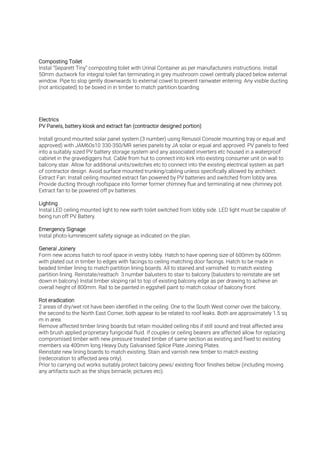 Instal “Separett Tiny” composting toilet with Urinal Container as per manufacturers instructions. Install
50mm ductwork for integral toilet fan terminating in grey mushroom cowel centrally placed below external
window. Pipe to slop gently downwards to external cowel to prevent rainwater entering. Any visible ducting
(not anticipated) to be boxed in in timber to match partition boarding.
Install ground mounted solar panel system (3 number) using Renusol Console mounting tray or equal and
approved) with JAM60s10 330-350/MR series panels by JA solar or equal and approved. PV panels to feed
into a suitably sized PV battery storage system and any associated inverters etc housed in a waterproof
cabinet in the gravediggers hut. Cable from hut to connect into kirk into existing consumer unit on wall to
balcony stair. Allow for additional units/switches etc to connect into the existing electrical system as part
of contractor design. Avoid surface mounted trunking/cabling unless specifically allowed by architect.
Extract Fan: Install ceiling mounted extract fan powered by PV batteries and switched from lobby area.
Provide ducting through roofspace into former former chimney flue and terminating at new chimney pot.
Extract fan to be powered off pv batteries.
Instal LED ceiling mounted light to new earth toilet switched from lobby side. LED light must be capable of
being run off PV Battery.
Instal photo-luminescent safety signage as indicated on the plan.
Form new access hatch to roof space in vestry lobby. Hatch to have opening size of 600mm by 600mm
with plated out in timber to edges with facings to ceiling matching door facings. Hatch to be made in
beaded timber lining to match partition lining boards. All to stained and varnished to match existing
partition lining. Reinstate/reattach 3 number balusters to stair to balcony (balusters to reinstate are set
down in balcony) Instal timber sloping rail to top of existing balcony edge as per drawing to achieve an
overall height of 800mm. Rail to be painted in eggshell paint to match colour of balcony front.
2 areas of dry/wet rot have been identified in the ceiling. One to the South West corner over the balcony,
the second to the North East Corner, both appear to be related to roof leaks. Both are approximately 1.5 sq
m in area.
Remove affected timber lining boards but retain moulded ceiling ribs if still sound and treat affected area
with brush applied proprietary fungicidal fluid. If couples or ceiling bearers are affected allow for replacing
compromised timber with new pressure treated timber of same section as existing and fixed to existing
members via 400mm long Heavy Duty Galvanised Splice Plate Joining Plates.
Reinstate new lining boards to match existing. Stain and varnish new timber to match existing
(redecoration to affected area only).
Prior to carrying out works suitably protect balcony pews/ existing floor finishes below (including moving
any artifacts such as the ships binnacle, pictures etc).
 