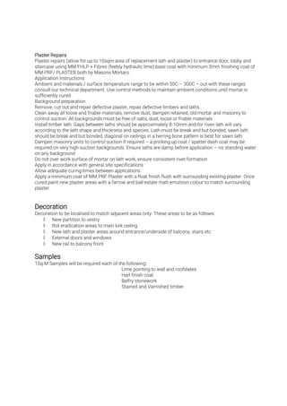 Plaster repairs (allow for up to 10sqm area of replacement lath and plaster) to entrance door, lobby and
staircase using MM FHLP + Fibres (feebly hydraulic lime) base coat with minimum 3mm finishing coat of
MM PRF/ PLASTER both by Masons Mortars.
Application instructions
Ambient and materials / surface temperature range to be within 50C – 300C – out with these ranges
consult our technical department. Use control methods to maintain ambient conditions until mortar is
sufficiently cured
Background preparation
Remove, cut out and repair defective plaster, repair defective timbers and laths.
Clean away all loose and friable materials, remove dust, dampen retained, old mortar and masonry to
control suction. All backgrounds must be free of salts, dust, loose or friable materials
Install timber lath. Gaps between laths should be approximately 8-10mm and for riven lath will vary
according to the lath shape and thickness and species. Lath must be break and but bonded, sawn lath
should be break and but bonded, diagonal on ceilings in a herring bone pattern is best for sawn lath
Dampen masonry units to control suction if required – a pricking up coat / spatter dash coat may be
required on very high suction backgrounds. Ensure laths are damp before application – no standing water
on any background
Do not over work surface of mortar on lath work, ensure consistent rivet formation
Apply in accordance with general site specifications
Allow adequate curing times between applications
Apply a minimum coat of MM PRF Plaster with a float finish flush with surrounding existing plaster. Once
cured paint new plaster areas with a farrow and ball estate matt emulsion colour to match surrounding
plaster.
Decoration to be localised to match adjacent areas only. These areas to be as follows:
• New partition to vestry
• Rot eradication areas to main kirk ceiling
• New lath and plaster areas around entrance/underside of balcony, stairs etc
• External doors and windows
• New rail to balcony front
1Sq.M Samples will be required each of the following:
Lime pointing to wall and roofslates
Harl finish coat
Belfry stonework
Stained and Varnished timber
 