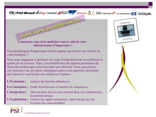 Vos périphériques d'impressions sont-ils adaptés aux besoins des métiers de  votre entreprise ?  Nous nous engageons à optimiser vos coûts d'impression tout en améliorant la  qualité de ses services. Ainsi, vous bénéficierez des apports permanents de  Nouvelles technologies afin d’accroître son efficacité. Nous concentrons  nos ressources sur ses enjeux stratégiques grâce à une approche rationnelle qui consiste à vous fournir une solution en 4 phases : L’Evaluation  :   Analyse des besoins utilisateurs;  La   Conception  :   Etude d'architecture et transfert de compétence;  L’Intégration  :   Mise en place du nouveau matériel dans son infrastructure,    facturation unique;  L’Exploitation  :   Gestion des appels utilisateurs, interventions sur site,   livraison des consommables.  Connaissez vous et/ou maitrisez vous le coût de votre  infrastructure d’impression ? SOLUTIONS D’IMPRESSIONS 