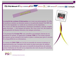 La sécurité des systèmes d’information  est et reste une préoccupation. En effet,  de nombreux sinistres ces dernières années et en particulier durant l’été 2003 ont  ravivé cette inquiétude. La variété de ces sinistres est très importante.  On y trouve en effet des perturbations climatiques (inondation, canicule, tempête,  panne électrique, ...), des attaques de hackers, des virus et des vers, des tentatives  de récupération de données bancaires, des attaques terroristes, ... C’est pourquoi  Le   Groupe PSI  vous conseille et accompagne chacune de ses  prestations en mettant  en application la  norme 27001  en vous tenant informé  des mesures qu'une entreprise doit mettre en place à minima pour gérer la sécurité  Et la disponibilité de ses informations.  Le contenu de  l'ISO 27001  est à la fois un ensemble de mesures techniques et  organisationnelles que l'entreprise doit mettre en place pour gérer de manière sécurisée ses informations mais aussi un ensemble de propositions de solutions  comme l'utilisation de firewall ou la composition des mots de passe (8 caractères,  des caractères alphanumériques, ...). SECURITE 