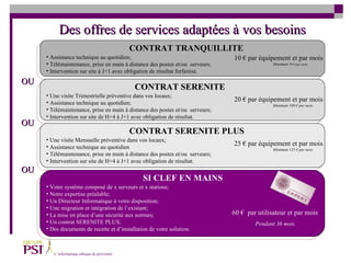 CONTRAT TRANQUILLITE CONTRAT SERENITE PLUS CONTRAT SERENITE SI CLEF EN MAINS Assistance technique au quotidien; Télémaintenance, prise en main à distance des postes et/ou  serveurs; Intervention sur site à J+1 avec obligation de résultat forfaitisé.   10 € par équipement et par mois Minimum  70 € par mois Une visite Trimestrielle préventive dans vos locaux; Assistance technique au quotidien;  Télémaintenance, prise en main à distance des postes et/ou  serveurs; Intervention sur site de H+4 à J+1 avec obligation de résultat.  20 € par équipement et par mois Minimum 100 € par mois 25 € par équipement et par mois Minimum 125 € par mois Une visite Mensuelle préventive dans vos locaux;  Assistance technique au quotidien  Télémaintenance, prise en main à distance des postes et/ou  serveurs; Intervention sur site de H+4 à J+1 avec obligation de résultat.  60 €  par utilisateur et par mois Pendant 36 mois Votre système composé de x serveurs et x stations;  Notre expertise préalable;  Un Directeur Informatique à votre disposition; Une migration et intégration de l’existant; La mise en place d’une sécurité aux normes; Un contrat SERENITE PLUS; Des documents de recette et d’installation de votre solution.  OU OU OU Des offres de services adaptées à vos besoins 