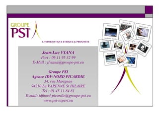 L’INFORMATIQUE ETHIQUE de PROXIMITE Jean-Luc VIANA Port : 06 11 95 32 99 E-Mail : jlviana@groupe-psi.eu Groupe PSI Agence IDF-NORD PICARDIE 54, rue Marignan 94210 La VARENNE St HILAIRE Tel : 01 45 11 84 81 E-mail: idfnord-picardie@groupe-psi.eu www.psi-expert.eu 