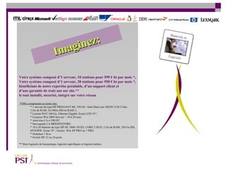 Votre système composé d’1 serveur, 10 stations pour 599 € ht par mois   *, Votre système composé   d’1 serveur, 20 stations pour 950 € ht par mois *, bénéficiant de notre expertise préalable, d’un support client et  d’une garantie de trois ans sur site.** le tout installé, sécurisé, intégré sur votre réseau *Offre comprenant en mono site: * 1 serveur de type HP PROLIANT ML 350 G6 : Intel Dual core XEON 2130 2 Ghz,  2 Go de RAM, 2x146Go HD en RAID 1,  * Lecteur DAT 160 Go, Ethernet Gigabit, Ecran LCD 19’’,  * Licences Win 2008 Serveur + 10 à 20 user, * Antivirus CA e-TRUST * Sauvegarde CA BRIGHTSTORE. * 10 à 20 Stations de type HP DC 5800: INTEL CORE 2 DUO, 2 Go de RAM, 250 Go HD,  DVD/RW, Ecran 19’’,  licence  Win XP PRO ou 7 PRO. * Onduleur 1 Kva * Switch HP 12 ou 24 ports. ** Hors logiciels de bureautique, logiciels spécifiques et logiciel métiers Imaginez: 