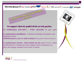 La   maintenance préventive   :  Visite mensuelle  du parc géré; La maintenance quotidienne   :  Assistance technique de premier et de deuxième niveau  ( télémaintenance, prise en main   à   distance  des postes et/ou serveurs); La maintenance curative  :  Intervention sur site   entre h+4 et j+1 après qualification de l’incident par notre support client et réparation sur  place par échange standard et/ou retour à l'atelier. Un support client de qualité divisé en trois parties: MAINTENANCE ET SUPPORT CLIENT 