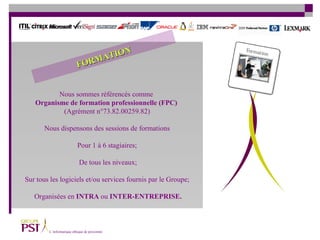 Nous sommes référencés comme  Organisme de formation professionnelle (FPC)   (Agrément n°73.82.00259.82) Nous dispensons des sessions de formations Pour 1 à 6 stagiaires;  De tous les niveaux; Sur tous les logiciels et/ou services fournis par le Groupe;  Organisées en   INTRA  ou  INTER-ENTREPRISE. FORMATION 