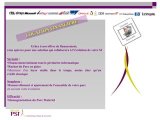 Sérénité  : Financement incluant tout le périmètre informatique  Rachat du Parc en place   Maintient d'un  loyer stable dans le temps, moins cher qu’un  crédit classique Souplesse  :   Renouvellement et ajustement de l'ensemble de votre parc   en suivant votre évolution Efficacité  :   Homogénéisation du Parc Matériel Grâce à nos offres de financement,  vous opterez pour une solution qui collaborera à l’évolution de votre SI LOCATION FINANCIERE 