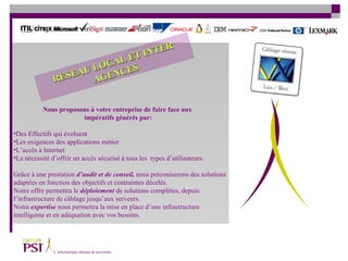 Des Effectifs qui évoluent Les exigences des applications métier  L’accès à Internet  La nécessité d’offrir un accès sécurisé à tous les  types d’utilisateurs. Grâce à une prestation  d’audit et de conseil,  nous préconiserons des solutions  adaptées en fonction des objectifs et contraintes décelés.  Notre offre permettra le  déploiement  de solutions complètes, depuis  l’infrastructure de câblage jusqu’aux serveurs.  Notre  expertise  nous permettra la mise en place d’une infrastructure  intelligente et en adéquation avec vos besoins. Nous proposons à votre entreprise de faire face aux impératifs générés par: RESEAU LOCAL ET INTER AGENCES 