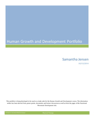 CU Denver Anschutz Medical Campus Physical Therapy
Human Growth and Development Portfolio
Samantha Jensen
10/13/2014
This portfolio is being developed to be used as a study aide for the Human Growth and Development course. The information
within has been derived from power points, documents and lecture discussions as well as from the pages of the Functional
Movement Development text.
 
