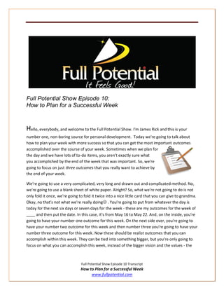 Full Potential Show Episode 10:
How to Plan for a Successful Week


Hello, everybody, and welcome to the Full Potential Show. I'm James Rick and this is your
number one, non-boring source for personal development. Today we're going to talk about
how to plan your week with more success so that you can get the most important outcomes
accomplished over the course of your week. Sometimes when we plan for
the day and we have lots of to-do items, you aren't exactly sure what
you accomplished by the end of the week that was important. So, we're
going to focus on just three outcomes that you really want to achieve by
the end of your week.

We're going to use a very complicated, very long and drawn out and complicated method. No,
we're going to use a blank sheet of white paper. Alright? So, what we're not going to do is not
only fold it once, we're going to fold it twice into a nice little card that you can give to grandma.
Okay, no that's not what we're really doing . You're going to put from whatever the day is
today for the next six days or seven days for the week - these are my outcomes for the week of
____ and then put the date. In this case, it's from May 16 to May 22. And, on the inside, you're
going to have your number one outcome for this week. On the next side over, you're going to
have your number two outcome for this week and then number three you're going to have your
number three outcome for this week. Now these should be realist outcomes that you can
accomplish within this week. They can be tied into something bigger, but you're only going to
focus on what you can accomplish this week, instead of the bigger vision and the values - the



                                Full Potential Show Episode 10 Transcript
                                How to Plan for a Successful Week
                                     www.fullpotential.com
 