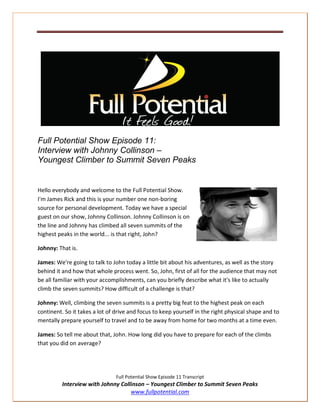 Full Potential Show Episode 11:
Interview with Johnny Collinson –
Youngest Climber to Summit Seven Peaks


Hello everybody and welcome to the Full Potential Show.
I'm James Rick and this is your number one non-boring
source for personal development. Today we have a special
guest on our show, Johnny Collinson. Johnny Collinson is on
the line and Johnny has climbed all seven summits of the
highest peaks in the world... is that right, John?

Johnny: That is.

James: We're going to talk to John today a little bit about his adventures, as well as the story
behind it and how that whole process went. So, John, first of all for the audience that may not
be all familiar with your accomplishments, can you briefly describe what it's like to actually
climb the seven summits? How difficult of a challenge is that?

Johnny: Well, climbing the seven summits is a pretty big feat to the highest peak on each
continent. So it takes a lot of drive and focus to keep yourself in the right physical shape and to
mentally prepare yourself to travel and to be away from home for two months at a time even.

James: So tell me about that, John. How long did you have to prepare for each of the climbs
that you did on average?




                                Full Potential Show Episode 11 Transcript
          Interview with Johnny Collinson – Youngest Climber to Summit Seven Peaks
                                    www.fullpotential.com
 
