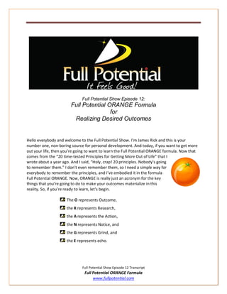 Full Potential Show Episode 12:
                        Full Potential ORANGE Formula
                                        for
                         Realizing Desired Outcomes


Hello everybody and welcome to the Full Potential Show. I’m James Rick and this is your
number one, non-boring source for personal development. And today, if you want to get more
out your life, then you’re going to want to learn the Full Potential ORANGE formula. Now that
comes from the “20 time-tested Principles for Getting More Out of Life” that I
wrote about a year ago. And I said, “Holy, crap! 20 principles. Nobody’s going
to remember them.” I don’t even remember them, so I need a simple way for
everybody to remember the principles, and I’ve embodied it in the formula
Full Potential ORANGE. Now, ORANGE is really just an acronym for the key
things that you’re going to do to make your outcomes materialize in this
reality. So, if you’re ready to learn, let’s begin.

                     The O represents Outcome,
                     the R represents Research,
                     the A represents the Action,
                     the N represents Notice, and
                     the G represents Grind, and
                     the E represents echo.




                              Full Potential Show Episode 12 Transcript
                               Full Potential ORANGE Formula
                                    www.fullpotential.com
 