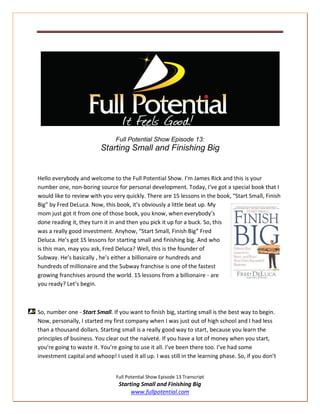 Full Potential Show Episode 13:
                          Starting Small and Finishing Big


Hello everybody and welcome to the Full Potential Show. I’m James Rick and this is your
number one, non-boring source for personal development. Today, I‘ve got a special book that I
would like to review with you very quickly. There are 15 lessons in the book, “Start Small, Finish
Big” by Fred DeLuca. Now, this book, it’s obviously a little beat up. My
mom just got it from one of those book, you know, when everybody’s
done reading it, they turn it in and then you pick it up for a buck. So, this
was a really good investment. Anyhow, “Start Small, Finish Big” Fred
Deluca. He’s got 15 lessons for starting small and finishing big. And who
is this man, may you ask, Fred Deluca? Well, this is the founder of
Subway. He’s basically , he’s either a billionaire or hundreds and
hundreds of millionaire and the Subway franchise is one of the fastest
growing franchises around the world. 15 lessons from a billionaire - are
you ready? Let’s begin.



So, number one - Start Small. If you want to finish big, starting small is the best way to begin.
Now, personally, I started my first company when I was just out of high school and I had less
than a thousand dollars. Starting small is a really good way to start, because you learn the
principles of business. You clear out the naiveté. If you have a lot of money when you start,
you’re going to waste it. You’re going to use it all. I’ve been there too. I’ve had some
investment capital and whoop! I used it all up. I was still in the learning phase. So, if you don’t


                                Full Potential Show Episode 13 Transcript
                                 Starting Small and Finishing Big
                                      www.fullpotential.com
 