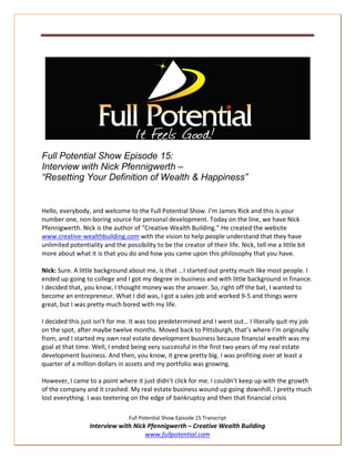 Full Potential Show Episode 15:
Interview with Nick Pfennigwerth –
“Resetting Your Definition of Wealth & Happiness”


Hello, everybody, and welcome to the Full Potential Show. I’m James Rick and this is your
number one, non-boring source for personal development. Today on the line, we have Nick
Pfennigwerth. Nick is the author of “Creative Wealth Building.” He created the website
www.creative-wealthbuilding.com with the vision to help people understand that they have
unlimited potentiality and the possibility to be the creator of their life. Nick, tell me a little bit
more about what it is that you do and how you came upon this philosophy that you have.

Nick: Sure. A little background about me, is that …I started out pretty much like most people. I
ended up going to college and I got my degree in business and with little background in finance.
I decided that, you know, I thought money was the answer. So, right off the bat, I wanted to
become an entrepreneur. What I did was, I got a sales job and worked 9-5 and things were
great, but I was pretty much bored with my life.

I decided this just isn’t for me. It was too predetermined and I went out… I literally quit my job
on the spot, after maybe twelve months. Moved back to Pittsburgh, that’s where I’m originally
from, and I started my own real estate development business because financial wealth was my
goal at that time. Well, I ended being very successful in the first two years of my real estate
development business. And then, you know, it grew pretty big. I was profiting over at least a
quarter of a million dollars in assets and my portfolio was growing.

However, I came to a point where it just didn’t click for me. I couldn’t keep up with the growth
of the company and it crashed. My real estate business wound up going downhill. I pretty much
lost everything. I was teetering on the edge of bankruptcy and then that financial crisis

                                 Full Potential Show Episode 15 Transcript
                  Interview with Nick Pfennigwerth – Creative Wealth Building
                                     www.fullpotential.com
 