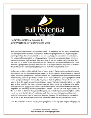 Full Potential Show Episode 2:
Best Practices for “Getting Stuff Done”


Hello, and welcome to today's Full Potential Show. I'm James Rick and this is your number-one,
non-boring source for personal development. Today, I'm going to show you my power paper
planning method. It's very simple and, as you can see, it requires just a sheet of white paper.
The purpose of this episode is to help you get your vision and your values and your mission in
alignment with your goals and your daily tasks. Now, if you can imagine, right now, your day,
you have lots of “to-do” items if you're busy, and if you're not, you probably have none. Either
way, this is going to help you align with what you ultimately want to do in your life so that the
things that you are working on day to day are the stuff that really matters, okay?

So, here we go. We're taking a blank sheet of paper, alright? If you're sitting and watching this
right now, go and get your piece of paper so we can do this together. So you have your sheet of
paper, and you're going to fold it into four corners. We'll do this together and the beauty in this
is its simplicity. So we've got the four corners. In the upper left corner, you're going to start and
you're going to write down “vision”. So, I'm going to do that right now “vision”. Now, what you
want to do in this area is you want to write down a vision that's juicy, something that you really
want to do in your life. You know, sometimes a vision that is too far out isn't going to be really
driving you to do it -today, so you want to get something that is a balance between something
long-term, but something that really feels like it's present - like you can do it. If your vision is for
this year, then do it or if it's five years or ten years, just something juicy, something that excites
you. If you write it and it doesn't excite you, well, then you know that you've got to write it
again. Get out another sheet of paper and start over, because this is all about the energy that
you’ve got to feel when you get done doing your vision, okay? So, we're going to do vision.

Then the next one is “values”. Values you're going to do on the top right- alright? (I hope you’re



                                  Full Potential Show Episode 2 Transcript
                              Best Practices for “Getting Stuff Done”
 
