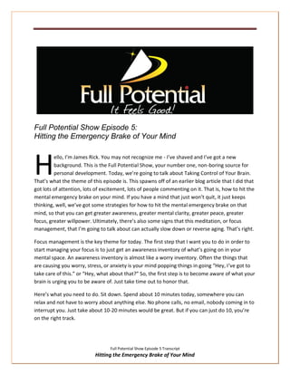 Full Potential Show Episode 5:
Hitting the Emergency Brake of Your Mind



H        ello, I’m James Rick. You may not recognize me - I’ve shaved and I’ve got a new
         background. This is the Full Potential Show, your number one, non-boring source for
         personal development. Today, we’re going to talk about Taking Control of Your Brain.
That’s what the theme of this episode is. This spawns off of an earlier blog article that I did that
got lots of attention, lots of excitement, lots of people commenting on it. That is, how to hit the
mental emergency brake on your mind. If you have a mind that just won’t quit, it just keeps
thinking, well, we’ve got some strategies for how to hit the mental emergency brake on that
mind, so that you can get greater awareness, greater mental clarity, greater peace, greater
focus, greater willpower. Ultimately, there’s also some signs that this meditation, or focus
management, that I’m going to talk about can actually slow down or reverse aging. That’s right.

Focus management is the key theme for today. The first step that I want you to do in order to
start managing your focus is to just get an awareness inventory of what’s going on in your
mental space. An awareness inventory is almost like a worry inventory. Often the things that
are causing you worry, stress, or anxiety is your mind popping things in going “Hey, I’ve got to
take care of this.” or “Hey, what about that?” So, the first step is to become aware of what your
brain is urging you to be aware of. Just take time out to honor that.

Here’s what you need to do. Sit down. Spend about 10 minutes today, somewhere you can
relax and not have to worry about anything else. No phone calls, no email, nobody coming in to
interrupt you. Just take about 10-20 minutes would be great. But if you can just do 10, you’re
on the right track.




                                  Full Potential Show Episode 5 Transcript
                           Hitting the Emergency Brake of Your Mind
 